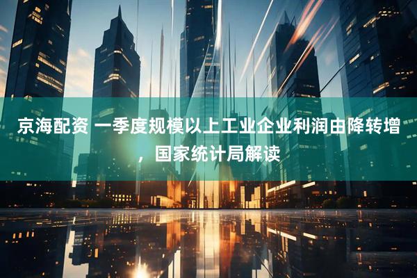 京海配资 一季度规模以上工业企业利润由降转增，国家统计局解读