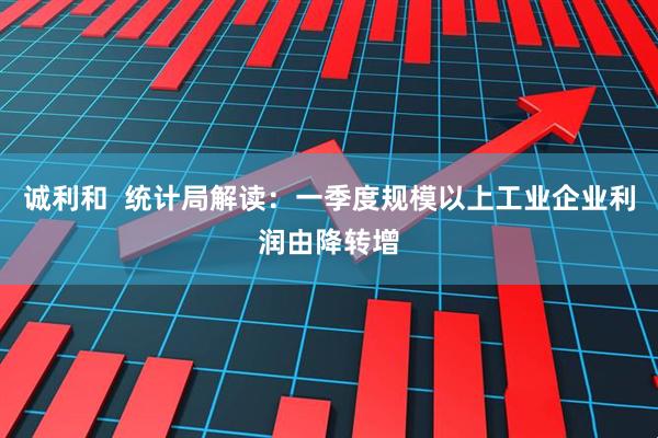 诚利和  统计局解读：一季度规模以上工业企业利润由降转增