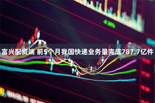 富兴配资端 前5个月我国快递业务量完成787.7亿件