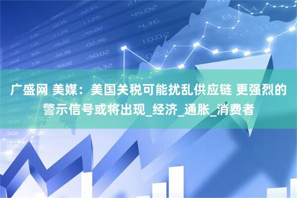 广盛网 美媒：美国关税可能扰乱供应链 更强烈的警示信号或将出现_经济_通胀_消费者