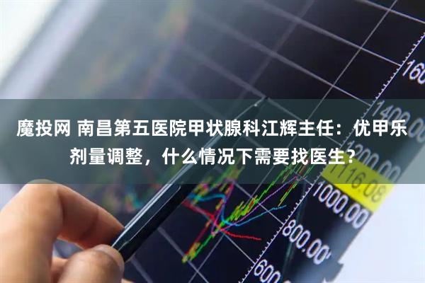 魔投网 南昌第五医院甲状腺科江辉主任：优甲乐剂量调整，什么情况下需要找医生？