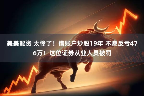 美美配资 太惨了！借账户炒股19年 不赚反亏476万！这位证券从业人员被罚